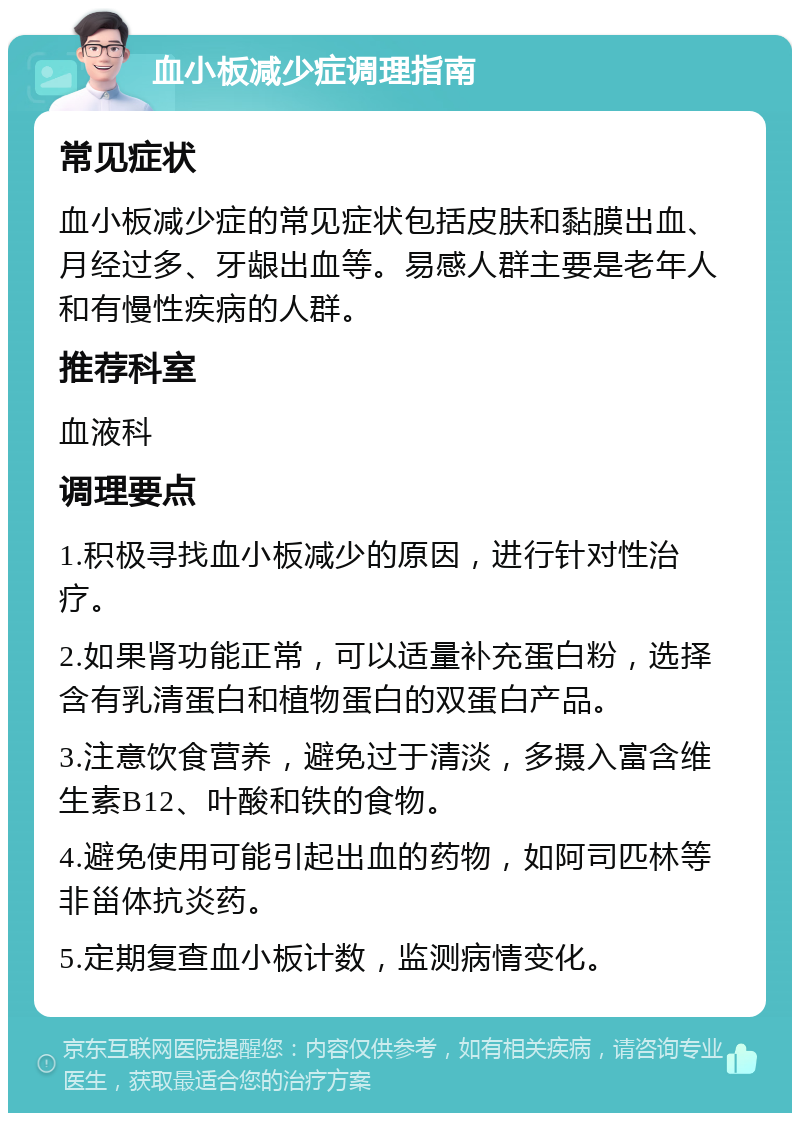 血小板减少症调理指南 常见症状 血小板减少症的常见症状包括皮肤和黏膜出血、月经过多、牙龈出血等。易感人群主要是老年人和有慢性疾病的人群。 推荐科室 血液科 调理要点 1.积极寻找血小板减少的原因，进行针对性治疗。 2.如果肾功能正常，可以适量补充蛋白粉，选择含有乳清蛋白和植物蛋白的双蛋白产品。 3.注意饮食营养，避免过于清淡，多摄入富含维生素B12、叶酸和铁的食物。 4.避免使用可能引起出血的药物，如阿司匹林等非甾体抗炎药。 5.定期复查血小板计数，监测病情变化。