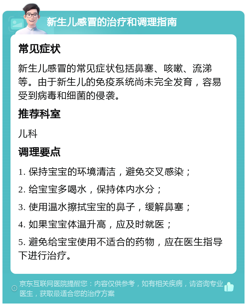 新生儿感冒的治疗和调理指南 常见症状 新生儿感冒的常见症状包括鼻塞、咳嗽、流涕等。由于新生儿的免疫系统尚未完全发育，容易受到病毒和细菌的侵袭。 推荐科室 儿科 调理要点 1. 保持宝宝的环境清洁，避免交叉感染； 2. 给宝宝多喝水，保持体内水分； 3. 使用温水擦拭宝宝的鼻子，缓解鼻塞； 4. 如果宝宝体温升高，应及时就医； 5. 避免给宝宝使用不适合的药物，应在医生指导下进行治疗。