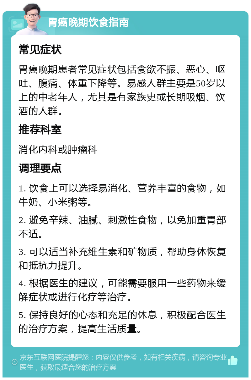 胃癌晚期饮食指南 常见症状 胃癌晚期患者常见症状包括食欲不振、恶心、呕吐、腹痛、体重下降等。易感人群主要是50岁以上的中老年人，尤其是有家族史或长期吸烟、饮酒的人群。 推荐科室 消化内科或肿瘤科 调理要点 1. 饮食上可以选择易消化、营养丰富的食物，如牛奶、小米粥等。 2. 避免辛辣、油腻、刺激性食物，以免加重胃部不适。 3. 可以适当补充维生素和矿物质，帮助身体恢复和抵抗力提升。 4. 根据医生的建议，可能需要服用一些药物来缓解症状或进行化疗等治疗。 5. 保持良好的心态和充足的休息，积极配合医生的治疗方案，提高生活质量。