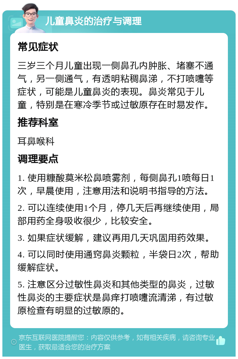 儿童鼻炎的治疗与调理 常见症状 三岁三个月儿童出现一侧鼻孔内肿胀、堵塞不通气，另一侧通气，有透明粘稠鼻涕，不打喷嚏等症状，可能是儿童鼻炎的表现。鼻炎常见于儿童，特别是在寒冷季节或过敏原存在时易发作。 推荐科室 耳鼻喉科 调理要点 1. 使用糠酸莫米松鼻喷雾剂，每侧鼻孔1喷每日1次，早晨使用，注意用法和说明书指导的方法。 2. 可以连续使用1个月，停几天后再继续使用，局部用药全身吸收很少，比较安全。 3. 如果症状缓解，建议再用几天巩固用药效果。 4. 可以同时使用通窍鼻炎颗粒，半袋日2次，帮助缓解症状。 5. 注意区分过敏性鼻炎和其他类型的鼻炎，过敏性鼻炎的主要症状是鼻痒打喷嚏流清涕，有过敏原检查有明显的过敏原的。