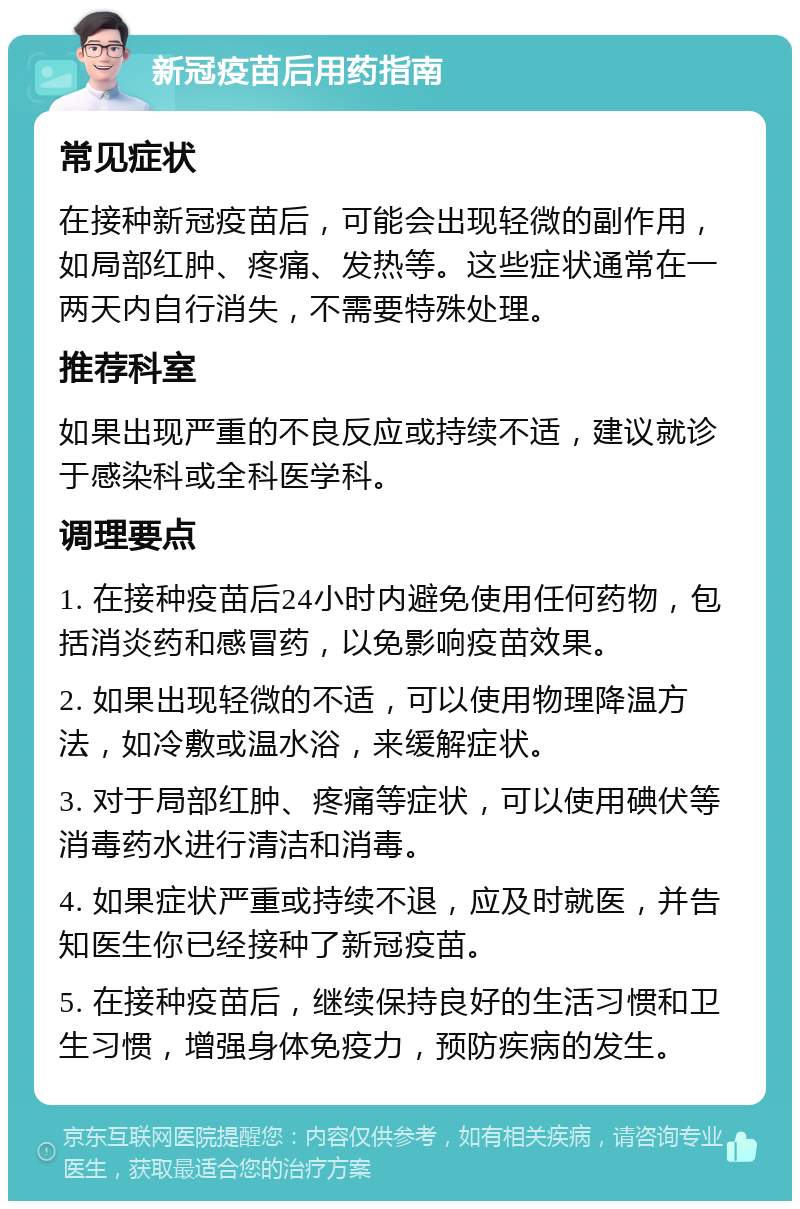 新冠疫苗后用药指南 常见症状 在接种新冠疫苗后，可能会出现轻微的副作用，如局部红肿、疼痛、发热等。这些症状通常在一两天内自行消失，不需要特殊处理。 推荐科室 如果出现严重的不良反应或持续不适，建议就诊于感染科或全科医学科。 调理要点 1. 在接种疫苗后24小时内避免使用任何药物，包括消炎药和感冒药，以免影响疫苗效果。 2. 如果出现轻微的不适，可以使用物理降温方法，如冷敷或温水浴，来缓解症状。 3. 对于局部红肿、疼痛等症状，可以使用碘伏等消毒药水进行清洁和消毒。 4. 如果症状严重或持续不退，应及时就医，并告知医生你已经接种了新冠疫苗。 5. 在接种疫苗后，继续保持良好的生活习惯和卫生习惯，增强身体免疫力，预防疾病的发生。