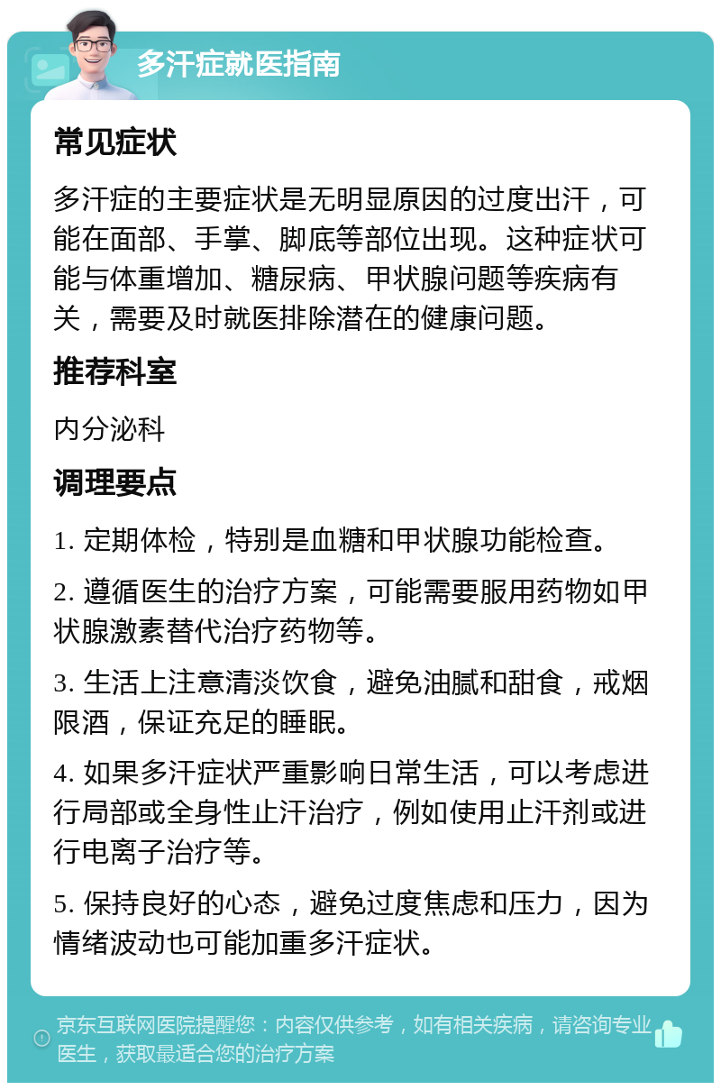 多汗症就医指南 常见症状 多汗症的主要症状是无明显原因的过度出汗，可能在面部、手掌、脚底等部位出现。这种症状可能与体重增加、糖尿病、甲状腺问题等疾病有关，需要及时就医排除潜在的健康问题。 推荐科室 内分泌科 调理要点 1. 定期体检，特别是血糖和甲状腺功能检查。 2. 遵循医生的治疗方案，可能需要服用药物如甲状腺激素替代治疗药物等。 3. 生活上注意清淡饮食，避免油腻和甜食，戒烟限酒，保证充足的睡眠。 4. 如果多汗症状严重影响日常生活，可以考虑进行局部或全身性止汗治疗，例如使用止汗剂或进行电离子治疗等。 5. 保持良好的心态，避免过度焦虑和压力，因为情绪波动也可能加重多汗症状。