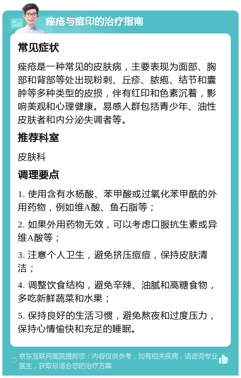 痤疮与痘印的治疗指南 常见症状 痤疮是一种常见的皮肤病，主要表现为面部、胸部和背部等处出现粉刺、丘疹、脓疱、结节和囊肿等多种类型的皮损，伴有红印和色素沉着，影响美观和心理健康。易感人群包括青少年、油性皮肤者和内分泌失调者等。 推荐科室 皮肤科 调理要点 1. 使用含有水杨酸、苯甲酸或过氧化苯甲酰的外用药物，例如维A酸、鱼石脂等； 2. 如果外用药物无效，可以考虑口服抗生素或异维A酸等； 3. 注意个人卫生，避免挤压痘痘，保持皮肤清洁； 4. 调整饮食结构，避免辛辣、油腻和高糖食物，多吃新鲜蔬菜和水果； 5. 保持良好的生活习惯，避免熬夜和过度压力，保持心情愉快和充足的睡眠。