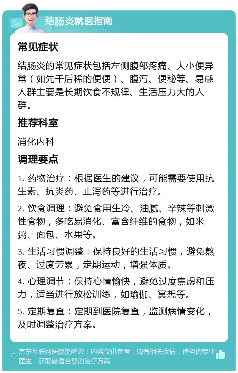 结肠炎就医指南 常见症状 结肠炎的常见症状包括左侧腹部疼痛、大小便异常（如先干后稀的便便）、腹泻、便秘等。易感人群主要是长期饮食不规律、生活压力大的人群。 推荐科室 消化内科 调理要点 1. 药物治疗：根据医生的建议，可能需要使用抗生素、抗炎药、止泻药等进行治疗。 2. 饮食调理：避免食用生冷、油腻、辛辣等刺激性食物，多吃易消化、富含纤维的食物，如米粥、面包、水果等。 3. 生活习惯调整：保持良好的生活习惯，避免熬夜、过度劳累，定期运动，增强体质。 4. 心理调节：保持心情愉快，避免过度焦虑和压力，适当进行放松训练，如瑜伽、冥想等。 5. 定期复查：定期到医院复查，监测病情变化，及时调整治疗方案。