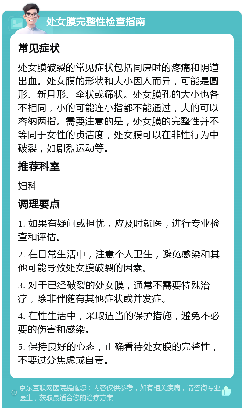 处女膜完整性检查指南 常见症状 处女膜破裂的常见症状包括同房时的疼痛和阴道出血。处女膜的形状和大小因人而异，可能是圆形、新月形、伞状或筛状。处女膜孔的大小也各不相同，小的可能连小指都不能通过，大的可以容纳两指。需要注意的是，处女膜的完整性并不等同于女性的贞洁度，处女膜可以在非性行为中破裂，如剧烈运动等。 推荐科室 妇科 调理要点 1. 如果有疑问或担忧，应及时就医，进行专业检查和评估。 2. 在日常生活中，注意个人卫生，避免感染和其他可能导致处女膜破裂的因素。 3. 对于已经破裂的处女膜，通常不需要特殊治疗，除非伴随有其他症状或并发症。 4. 在性生活中，采取适当的保护措施，避免不必要的伤害和感染。 5. 保持良好的心态，正确看待处女膜的完整性，不要过分焦虑或自责。