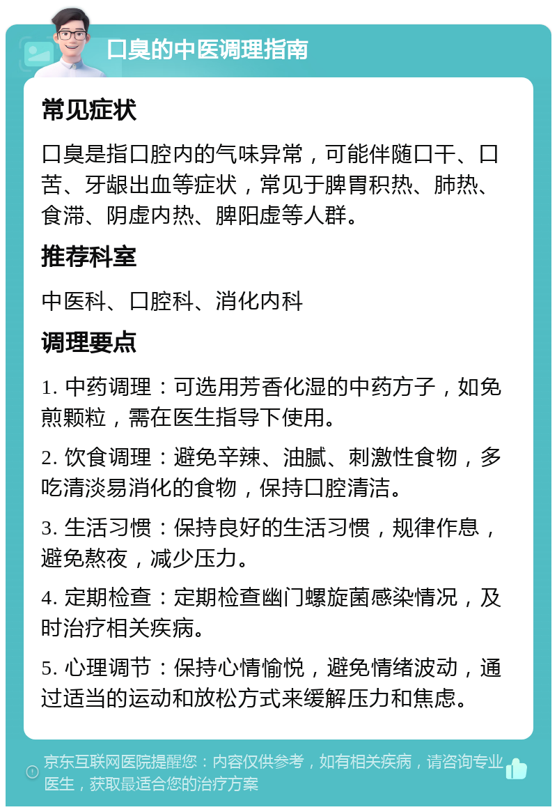 口臭的中医调理指南 常见症状 口臭是指口腔内的气味异常，可能伴随口干、口苦、牙龈出血等症状，常见于脾胃积热、肺热、食滞、阴虚内热、脾阳虚等人群。 推荐科室 中医科、口腔科、消化内科 调理要点 1. 中药调理：可选用芳香化湿的中药方子，如免煎颗粒，需在医生指导下使用。 2. 饮食调理：避免辛辣、油腻、刺激性食物，多吃清淡易消化的食物，保持口腔清洁。 3. 生活习惯：保持良好的生活习惯，规律作息，避免熬夜，减少压力。 4. 定期检查：定期检查幽门螺旋菌感染情况，及时治疗相关疾病。 5. 心理调节：保持心情愉悦，避免情绪波动，通过适当的运动和放松方式来缓解压力和焦虑。