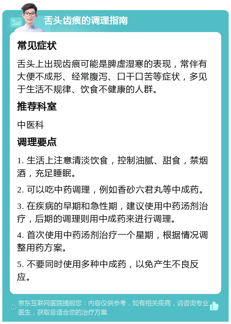 舌头齿痕的调理指南 常见症状 舌头上出现齿痕可能是脾虚湿寒的表现，常伴有大便不成形、经常腹泻、口干口苦等症状，多见于生活不规律、饮食不健康的人群。 推荐科室 中医科 调理要点 1. 生活上注意清淡饮食，控制油腻、甜食，禁烟酒，充足睡眠。 2. 可以吃中药调理，例如香砂六君丸等中成药。 3. 在疾病的早期和急性期，建议使用中药汤剂治疗，后期的调理则用中成药来进行调理。 4. 首次使用中药汤剂治疗一个星期，根据情况调整用药方案。 5. 不要同时使用多种中成药，以免产生不良反应。