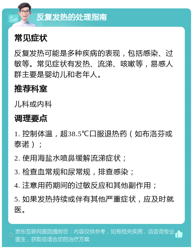 反复发热的处理指南 常见症状 反复发热可能是多种疾病的表现，包括感染、过敏等。常见症状有发热、流涕、咳嗽等，易感人群主要是婴幼儿和老年人。 推荐科室 儿科或内科 调理要点 1. 控制体温，超38.5℃口服退热药（如布洛芬或泰诺）； 2. 使用海盐水喷鼻缓解流涕症状； 3. 检查血常规和尿常规，排查感染； 4. 注意用药期间的过敏反应和其他副作用； 5. 如果发热持续或伴有其他严重症状，应及时就医。