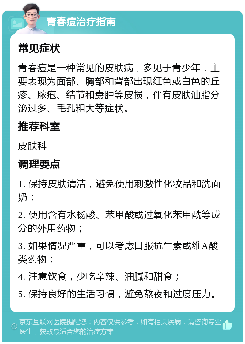 青春痘治疗指南 常见症状 青春痘是一种常见的皮肤病，多见于青少年，主要表现为面部、胸部和背部出现红色或白色的丘疹、脓疱、结节和囊肿等皮损，伴有皮肤油脂分泌过多、毛孔粗大等症状。 推荐科室 皮肤科 调理要点 1. 保持皮肤清洁，避免使用刺激性化妆品和洗面奶； 2. 使用含有水杨酸、苯甲酸或过氧化苯甲酰等成分的外用药物； 3. 如果情况严重，可以考虑口服抗生素或维A酸类药物； 4. 注意饮食，少吃辛辣、油腻和甜食； 5. 保持良好的生活习惯，避免熬夜和过度压力。