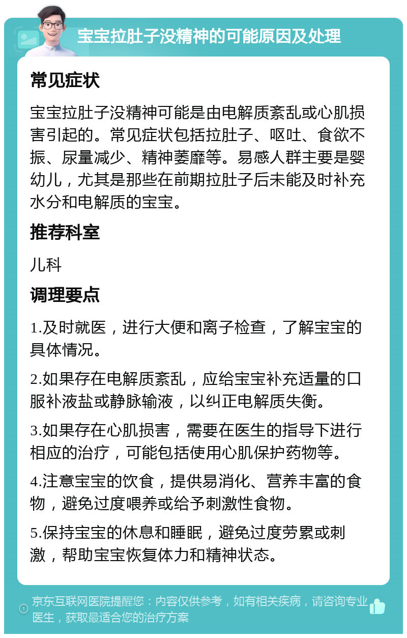 宝宝拉肚子没精神的可能原因及处理 常见症状 宝宝拉肚子没精神可能是由电解质紊乱或心肌损害引起的。常见症状包括拉肚子、呕吐、食欲不振、尿量减少、精神萎靡等。易感人群主要是婴幼儿，尤其是那些在前期拉肚子后未能及时补充水分和电解质的宝宝。 推荐科室 儿科 调理要点 1.及时就医，进行大便和离子检查，了解宝宝的具体情况。 2.如果存在电解质紊乱，应给宝宝补充适量的口服补液盐或静脉输液，以纠正电解质失衡。 3.如果存在心肌损害，需要在医生的指导下进行相应的治疗，可能包括使用心肌保护药物等。 4.注意宝宝的饮食，提供易消化、营养丰富的食物，避免过度喂养或给予刺激性食物。 5.保持宝宝的休息和睡眠，避免过度劳累或刺激，帮助宝宝恢复体力和精神状态。