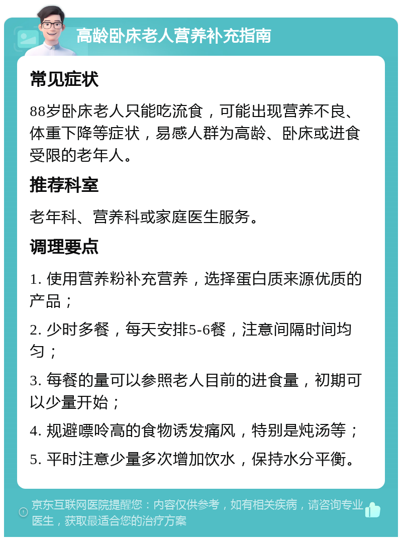 高龄卧床老人营养补充指南 常见症状 88岁卧床老人只能吃流食，可能出现营养不良、体重下降等症状，易感人群为高龄、卧床或进食受限的老年人。 推荐科室 老年科、营养科或家庭医生服务。 调理要点 1. 使用营养粉补充营养，选择蛋白质来源优质的产品； 2. 少时多餐，每天安排5-6餐，注意间隔时间均匀； 3. 每餐的量可以参照老人目前的进食量，初期可以少量开始； 4. 规避嘌呤高的食物诱发痛风，特别是炖汤等； 5. 平时注意少量多次增加饮水，保持水分平衡。