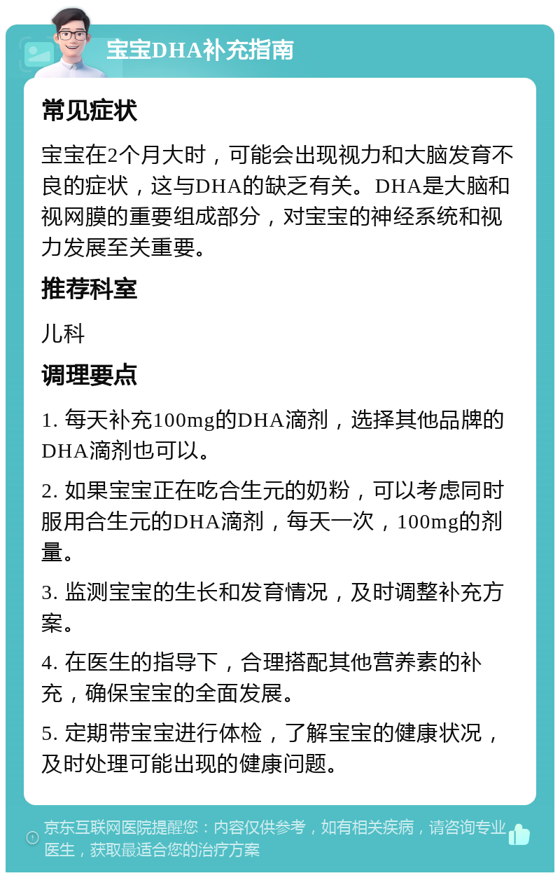 宝宝DHA补充指南 常见症状 宝宝在2个月大时，可能会出现视力和大脑发育不良的症状，这与DHA的缺乏有关。DHA是大脑和视网膜的重要组成部分，对宝宝的神经系统和视力发展至关重要。 推荐科室 儿科 调理要点 1. 每天补充100mg的DHA滴剂，选择其他品牌的DHA滴剂也可以。 2. 如果宝宝正在吃合生元的奶粉，可以考虑同时服用合生元的DHA滴剂，每天一次，100mg的剂量。 3. 监测宝宝的生长和发育情况，及时调整补充方案。 4. 在医生的指导下，合理搭配其他营养素的补充，确保宝宝的全面发展。 5. 定期带宝宝进行体检，了解宝宝的健康状况，及时处理可能出现的健康问题。