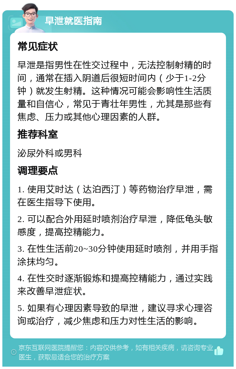 早泄就医指南 常见症状 早泄是指男性在性交过程中，无法控制射精的时间，通常在插入阴道后很短时间内（少于1-2分钟）就发生射精。这种情况可能会影响性生活质量和自信心，常见于青壮年男性，尤其是那些有焦虑、压力或其他心理因素的人群。 推荐科室 泌尿外科或男科 调理要点 1. 使用艾时达（达泊西汀）等药物治疗早泄，需在医生指导下使用。 2. 可以配合外用延时喷剂治疗早泄，降低龟头敏感度，提高控精能力。 3. 在性生活前20~30分钟使用延时喷剂，并用手指涂抹均匀。 4. 在性交时逐渐锻炼和提高控精能力，通过实践来改善早泄症状。 5. 如果有心理因素导致的早泄，建议寻求心理咨询或治疗，减少焦虑和压力对性生活的影响。