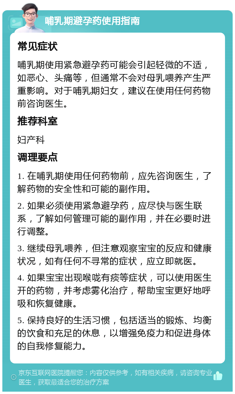 哺乳期避孕药使用指南 常见症状 哺乳期使用紧急避孕药可能会引起轻微的不适，如恶心、头痛等，但通常不会对母乳喂养产生严重影响。对于哺乳期妇女，建议在使用任何药物前咨询医生。 推荐科室 妇产科 调理要点 1. 在哺乳期使用任何药物前，应先咨询医生，了解药物的安全性和可能的副作用。 2. 如果必须使用紧急避孕药，应尽快与医生联系，了解如何管理可能的副作用，并在必要时进行调整。 3. 继续母乳喂养，但注意观察宝宝的反应和健康状况，如有任何不寻常的症状，应立即就医。 4. 如果宝宝出现喉咙有痰等症状，可以使用医生开的药物，并考虑雾化治疗，帮助宝宝更好地呼吸和恢复健康。 5. 保持良好的生活习惯，包括适当的锻炼、均衡的饮食和充足的休息，以增强免疫力和促进身体的自我修复能力。