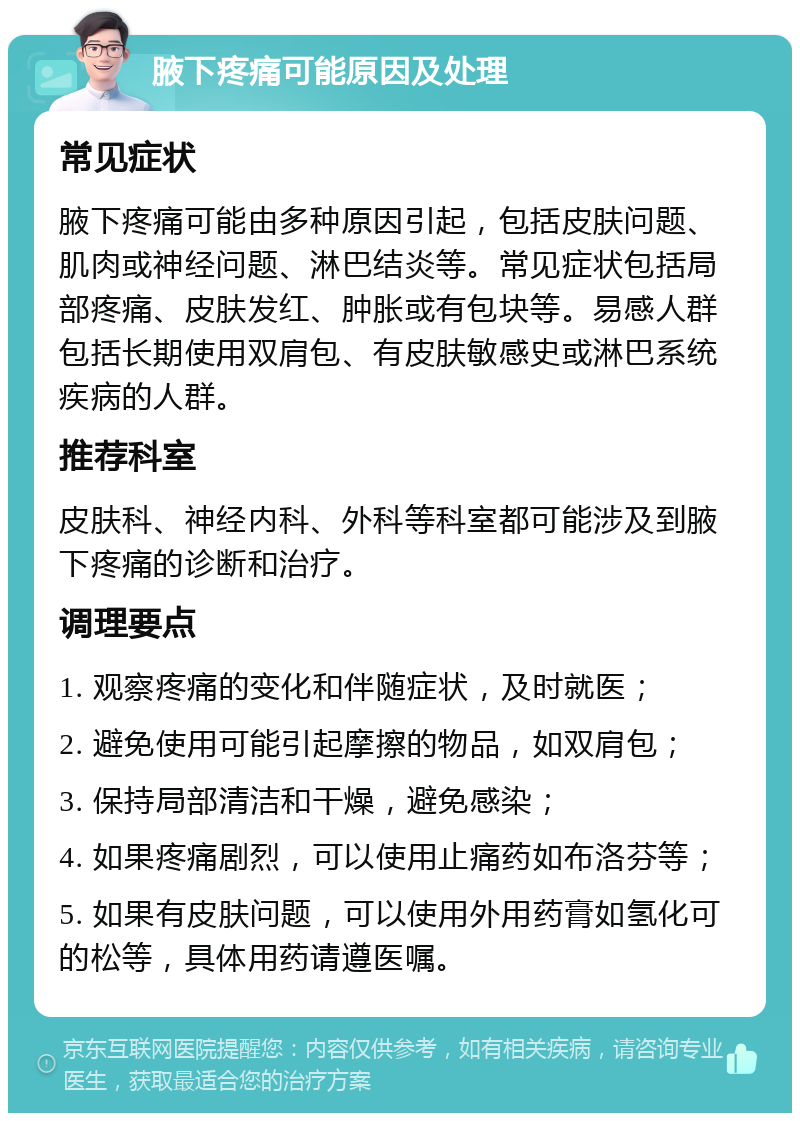 腋下疼痛可能原因及处理 常见症状 腋下疼痛可能由多种原因引起，包括皮肤问题、肌肉或神经问题、淋巴结炎等。常见症状包括局部疼痛、皮肤发红、肿胀或有包块等。易感人群包括长期使用双肩包、有皮肤敏感史或淋巴系统疾病的人群。 推荐科室 皮肤科、神经内科、外科等科室都可能涉及到腋下疼痛的诊断和治疗。 调理要点 1. 观察疼痛的变化和伴随症状，及时就医； 2. 避免使用可能引起摩擦的物品，如双肩包； 3. 保持局部清洁和干燥，避免感染； 4. 如果疼痛剧烈，可以使用止痛药如布洛芬等； 5. 如果有皮肤问题，可以使用外用药膏如氢化可的松等，具体用药请遵医嘱。