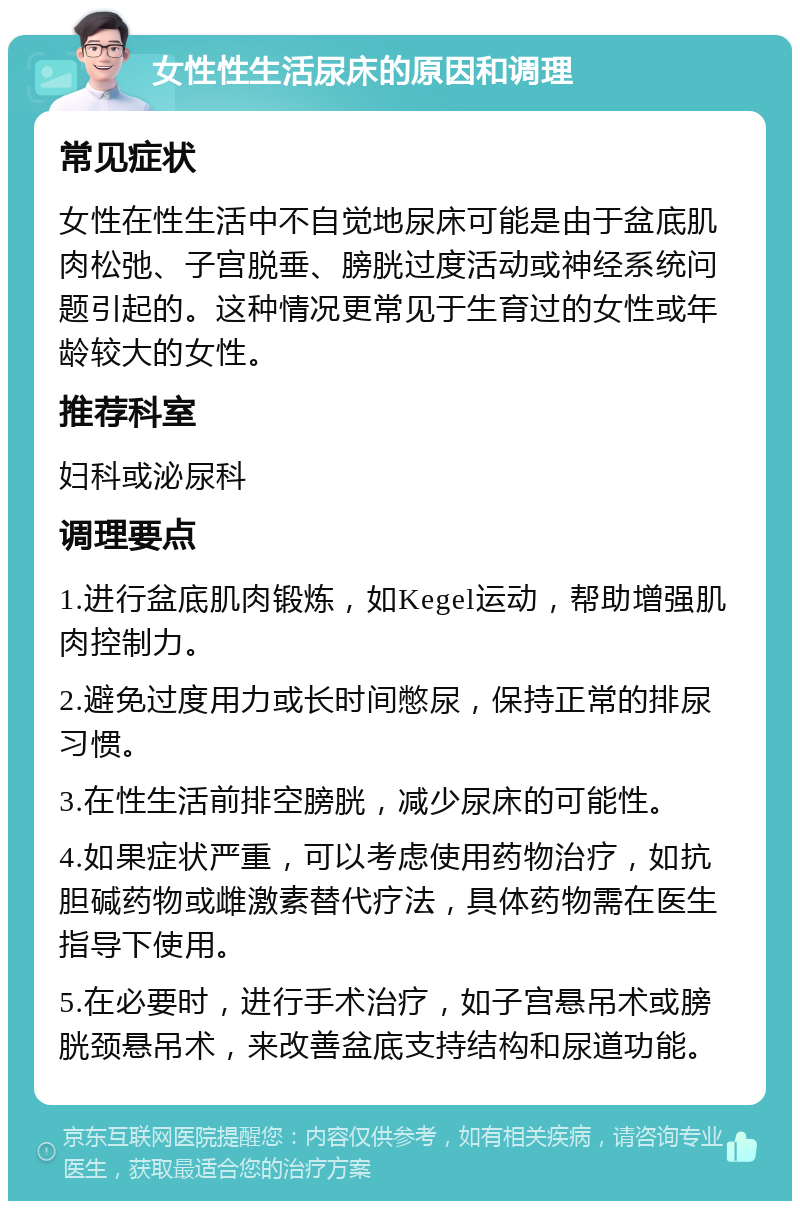 女性性生活尿床的原因和调理 常见症状 女性在性生活中不自觉地尿床可能是由于盆底肌肉松弛、子宫脱垂、膀胱过度活动或神经系统问题引起的。这种情况更常见于生育过的女性或年龄较大的女性。 推荐科室 妇科或泌尿科 调理要点 1.进行盆底肌肉锻炼，如Kegel运动，帮助增强肌肉控制力。 2.避免过度用力或长时间憋尿，保持正常的排尿习惯。 3.在性生活前排空膀胱，减少尿床的可能性。 4.如果症状严重，可以考虑使用药物治疗，如抗胆碱药物或雌激素替代疗法，具体药物需在医生指导下使用。 5.在必要时，进行手术治疗，如子宫悬吊术或膀胱颈悬吊术，来改善盆底支持结构和尿道功能。