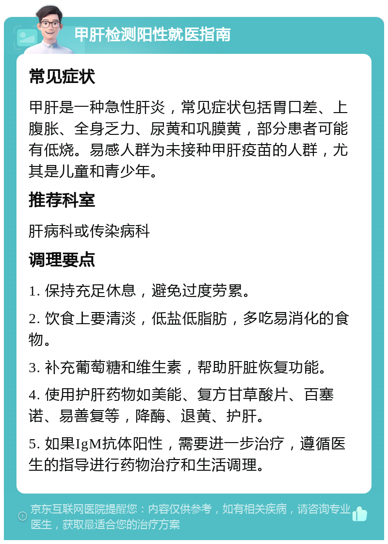 甲肝检测阳性就医指南 常见症状 甲肝是一种急性肝炎，常见症状包括胃口差、上腹胀、全身乏力、尿黄和巩膜黄，部分患者可能有低烧。易感人群为未接种甲肝疫苗的人群，尤其是儿童和青少年。 推荐科室 肝病科或传染病科 调理要点 1. 保持充足休息，避免过度劳累。 2. 饮食上要清淡，低盐低脂肪，多吃易消化的食物。 3. 补充葡萄糖和维生素，帮助肝脏恢复功能。 4. 使用护肝药物如美能、复方甘草酸片、百塞诺、易善复等，降酶、退黄、护肝。 5. 如果IgM抗体阳性，需要进一步治疗，遵循医生的指导进行药物治疗和生活调理。