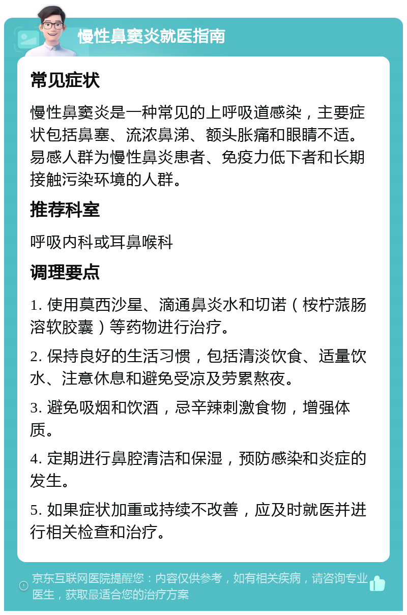 慢性鼻窦炎就医指南 常见症状 慢性鼻窦炎是一种常见的上呼吸道感染，主要症状包括鼻塞、流浓鼻涕、额头胀痛和眼睛不适。易感人群为慢性鼻炎患者、免疫力低下者和长期接触污染环境的人群。 推荐科室 呼吸内科或耳鼻喉科 调理要点 1. 使用莫西沙星、滴通鼻炎水和切诺（桉柠蒎肠溶软胶囊）等药物进行治疗。 2. 保持良好的生活习惯，包括清淡饮食、适量饮水、注意休息和避免受凉及劳累熬夜。 3. 避免吸烟和饮酒，忌辛辣刺激食物，增强体质。 4. 定期进行鼻腔清洁和保湿，预防感染和炎症的发生。 5. 如果症状加重或持续不改善，应及时就医并进行相关检查和治疗。