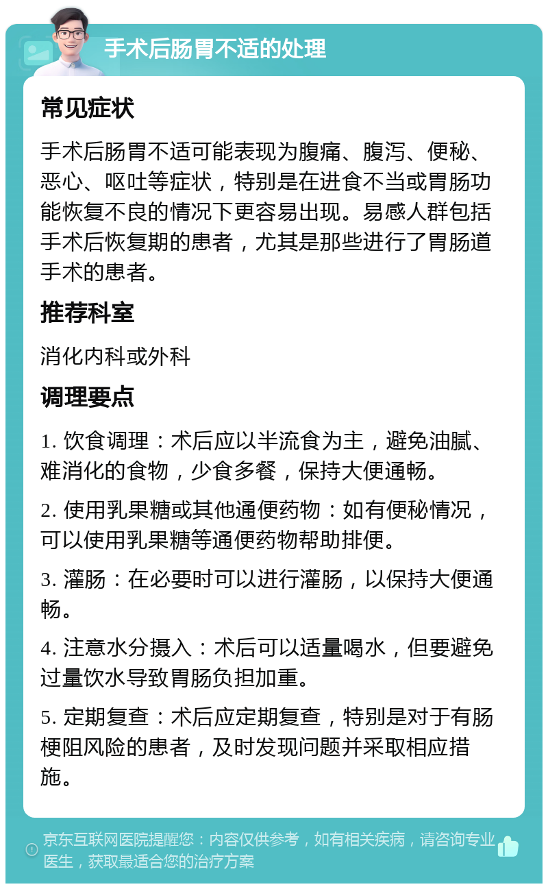 手术后肠胃不适的处理 常见症状 手术后肠胃不适可能表现为腹痛、腹泻、便秘、恶心、呕吐等症状，特别是在进食不当或胃肠功能恢复不良的情况下更容易出现。易感人群包括手术后恢复期的患者，尤其是那些进行了胃肠道手术的患者。 推荐科室 消化内科或外科 调理要点 1. 饮食调理：术后应以半流食为主，避免油腻、难消化的食物，少食多餐，保持大便通畅。 2. 使用乳果糖或其他通便药物：如有便秘情况，可以使用乳果糖等通便药物帮助排便。 3. 灌肠：在必要时可以进行灌肠，以保持大便通畅。 4. 注意水分摄入：术后可以适量喝水，但要避免过量饮水导致胃肠负担加重。 5. 定期复查：术后应定期复查，特别是对于有肠梗阻风险的患者，及时发现问题并采取相应措施。