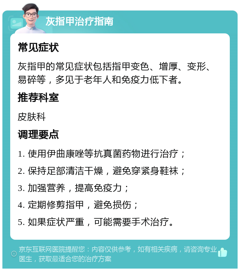 灰指甲治疗指南 常见症状 灰指甲的常见症状包括指甲变色、增厚、变形、易碎等，多见于老年人和免疫力低下者。 推荐科室 皮肤科 调理要点 1. 使用伊曲康唑等抗真菌药物进行治疗； 2. 保持足部清洁干燥，避免穿紧身鞋袜； 3. 加强营养，提高免疫力； 4. 定期修剪指甲，避免损伤； 5. 如果症状严重，可能需要手术治疗。