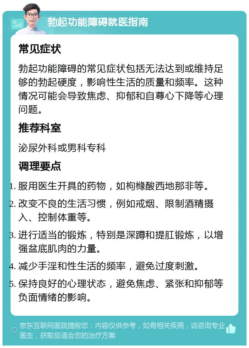 勃起功能障碍就医指南 常见症状 勃起功能障碍的常见症状包括无法达到或维持足够的勃起硬度，影响性生活的质量和频率。这种情况可能会导致焦虑、抑郁和自尊心下降等心理问题。 推荐科室 泌尿外科或男科专科 调理要点 服用医生开具的药物，如枸橼酸西地那非等。 改变不良的生活习惯，例如戒烟、限制酒精摄入、控制体重等。 进行适当的锻炼，特别是深蹲和提肛锻炼，以增强盆底肌肉的力量。 减少手淫和性生活的频率，避免过度刺激。 保持良好的心理状态，避免焦虑、紧张和抑郁等负面情绪的影响。