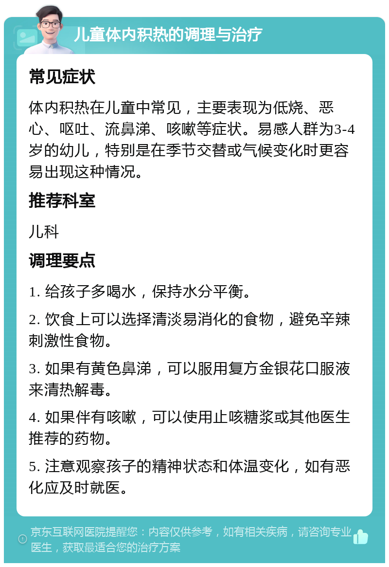 儿童体内积热的调理与治疗 常见症状 体内积热在儿童中常见，主要表现为低烧、恶心、呕吐、流鼻涕、咳嗽等症状。易感人群为3-4岁的幼儿，特别是在季节交替或气候变化时更容易出现这种情况。 推荐科室 儿科 调理要点 1. 给孩子多喝水，保持水分平衡。 2. 饮食上可以选择清淡易消化的食物，避免辛辣刺激性食物。 3. 如果有黄色鼻涕，可以服用复方金银花口服液来清热解毒。 4. 如果伴有咳嗽，可以使用止咳糖浆或其他医生推荐的药物。 5. 注意观察孩子的精神状态和体温变化，如有恶化应及时就医。