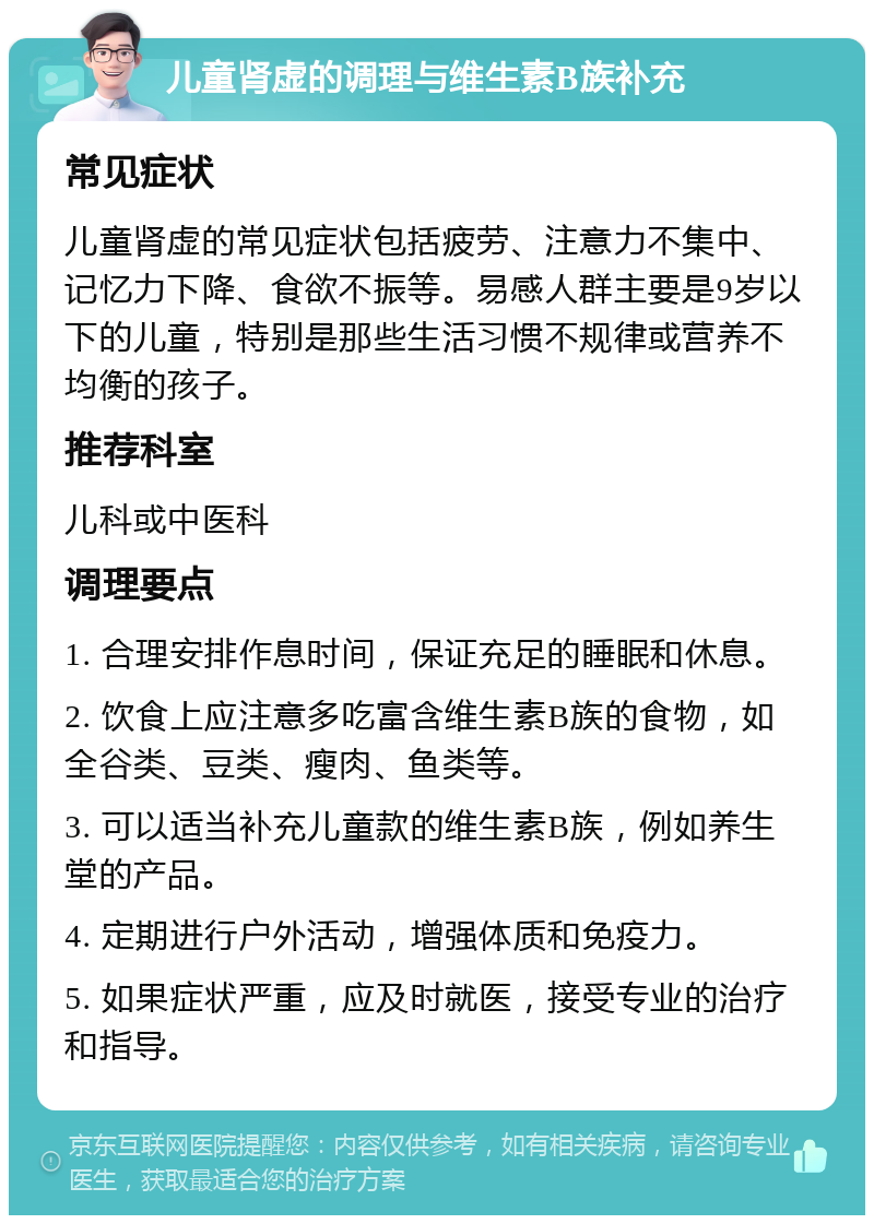 儿童肾虚的调理与维生素B族补充 常见症状 儿童肾虚的常见症状包括疲劳、注意力不集中、记忆力下降、食欲不振等。易感人群主要是9岁以下的儿童，特别是那些生活习惯不规律或营养不均衡的孩子。 推荐科室 儿科或中医科 调理要点 1. 合理安排作息时间，保证充足的睡眠和休息。 2. 饮食上应注意多吃富含维生素B族的食物，如全谷类、豆类、瘦肉、鱼类等。 3. 可以适当补充儿童款的维生素B族，例如养生堂的产品。 4. 定期进行户外活动，增强体质和免疫力。 5. 如果症状严重，应及时就医，接受专业的治疗和指导。