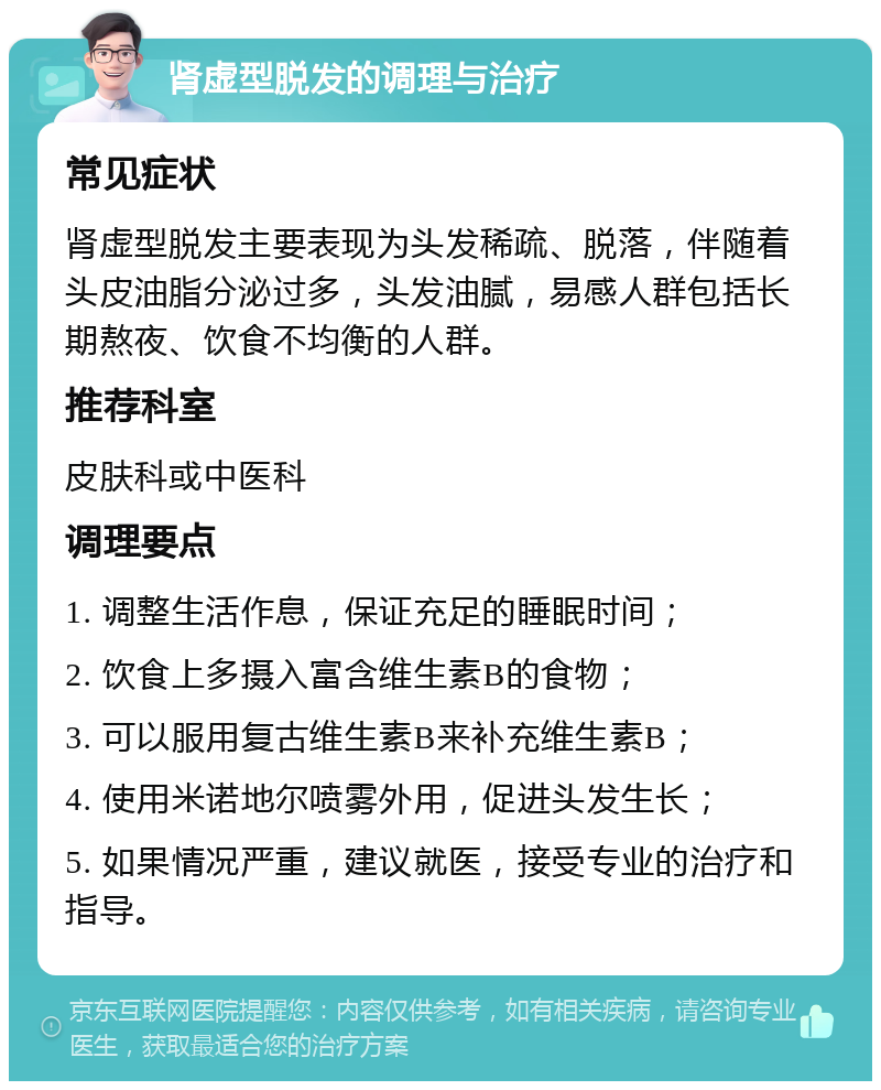 肾虚型脱发的调理与治疗 常见症状 肾虚型脱发主要表现为头发稀疏、脱落，伴随着头皮油脂分泌过多，头发油腻，易感人群包括长期熬夜、饮食不均衡的人群。 推荐科室 皮肤科或中医科 调理要点 1. 调整生活作息，保证充足的睡眠时间； 2. 饮食上多摄入富含维生素B的食物； 3. 可以服用复古维生素B来补充维生素B； 4. 使用米诺地尔喷雾外用，促进头发生长； 5. 如果情况严重，建议就医，接受专业的治疗和指导。