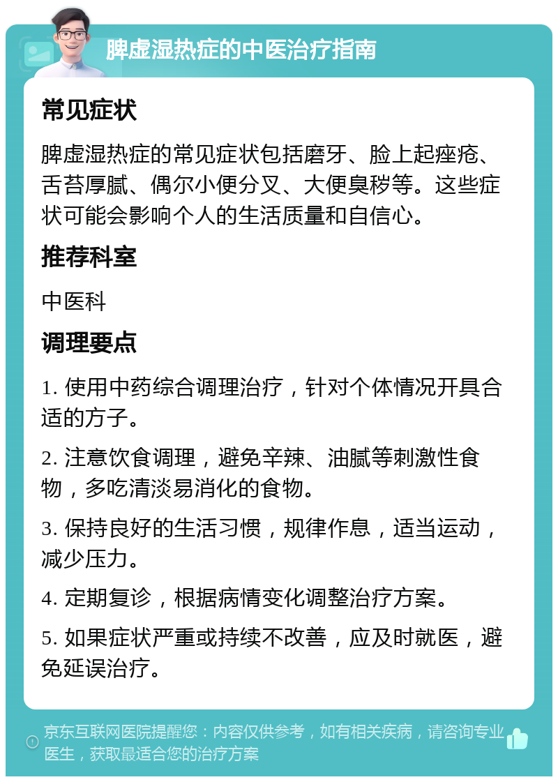 脾虚湿热症的中医治疗指南 常见症状 脾虚湿热症的常见症状包括磨牙、脸上起痤疮、舌苔厚腻、偶尔小便分叉、大便臭秽等。这些症状可能会影响个人的生活质量和自信心。 推荐科室 中医科 调理要点 1. 使用中药综合调理治疗，针对个体情况开具合适的方子。 2. 注意饮食调理，避免辛辣、油腻等刺激性食物，多吃清淡易消化的食物。 3. 保持良好的生活习惯，规律作息，适当运动，减少压力。 4. 定期复诊，根据病情变化调整治疗方案。 5. 如果症状严重或持续不改善，应及时就医，避免延误治疗。