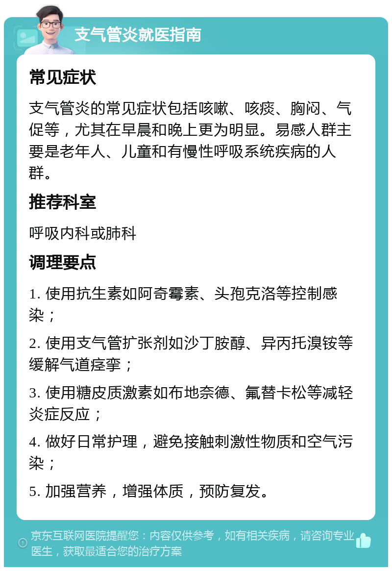 支气管炎就医指南 常见症状 支气管炎的常见症状包括咳嗽、咳痰、胸闷、气促等，尤其在早晨和晚上更为明显。易感人群主要是老年人、儿童和有慢性呼吸系统疾病的人群。 推荐科室 呼吸内科或肺科 调理要点 1. 使用抗生素如阿奇霉素、头孢克洛等控制感染； 2. 使用支气管扩张剂如沙丁胺醇、异丙托溴铵等缓解气道痉挛； 3. 使用糖皮质激素如布地奈德、氟替卡松等减轻炎症反应； 4. 做好日常护理，避免接触刺激性物质和空气污染； 5. 加强营养，增强体质，预防复发。