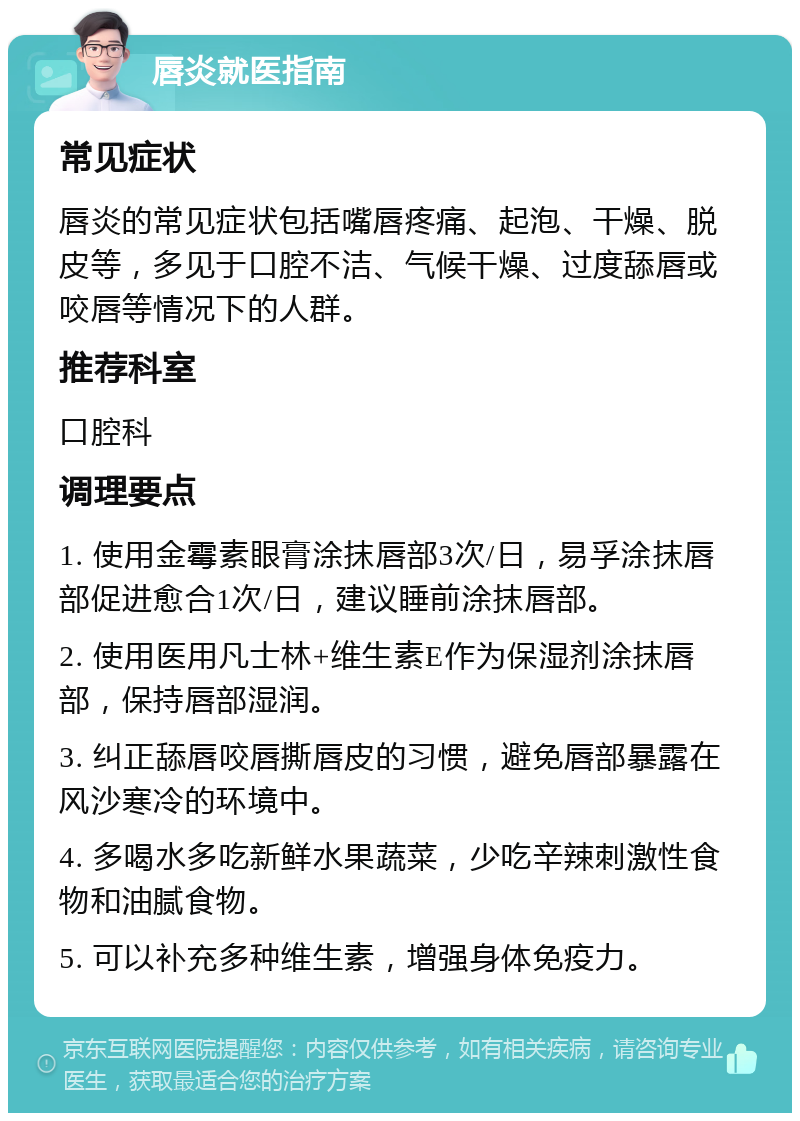 唇炎就医指南 常见症状 唇炎的常见症状包括嘴唇疼痛、起泡、干燥、脱皮等，多见于口腔不洁、气候干燥、过度舔唇或咬唇等情况下的人群。 推荐科室 口腔科 调理要点 1. 使用金霉素眼膏涂抹唇部3次/日，易孚涂抹唇部促进愈合1次/日，建议睡前涂抹唇部。 2. 使用医用凡士林+维生素E作为保湿剂涂抹唇部，保持唇部湿润。 3. 纠正舔唇咬唇撕唇皮的习惯，避免唇部暴露在风沙寒冷的环境中。 4. 多喝水多吃新鲜水果蔬菜，少吃辛辣刺激性食物和油腻食物。 5. 可以补充多种维生素，增强身体免疫力。