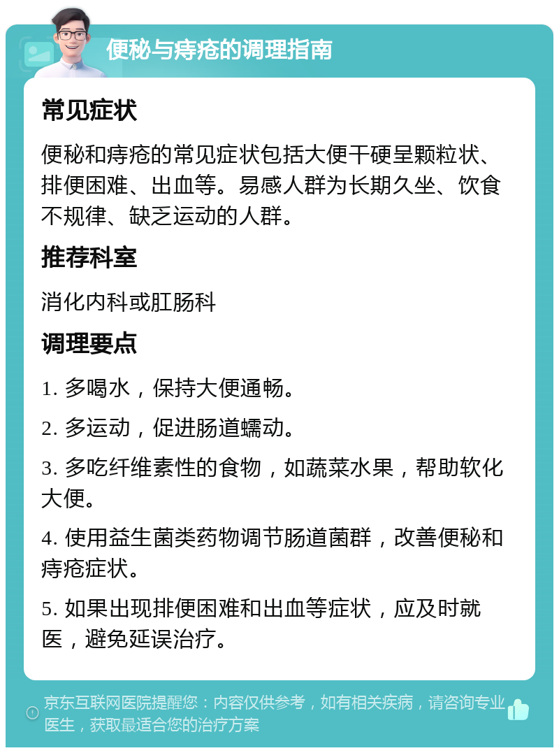 便秘与痔疮的调理指南 常见症状 便秘和痔疮的常见症状包括大便干硬呈颗粒状、排便困难、出血等。易感人群为长期久坐、饮食不规律、缺乏运动的人群。 推荐科室 消化内科或肛肠科 调理要点 1. 多喝水，保持大便通畅。 2. 多运动，促进肠道蠕动。 3. 多吃纤维素性的食物，如蔬菜水果，帮助软化大便。 4. 使用益生菌类药物调节肠道菌群，改善便秘和痔疮症状。 5. 如果出现排便困难和出血等症状，应及时就医，避免延误治疗。