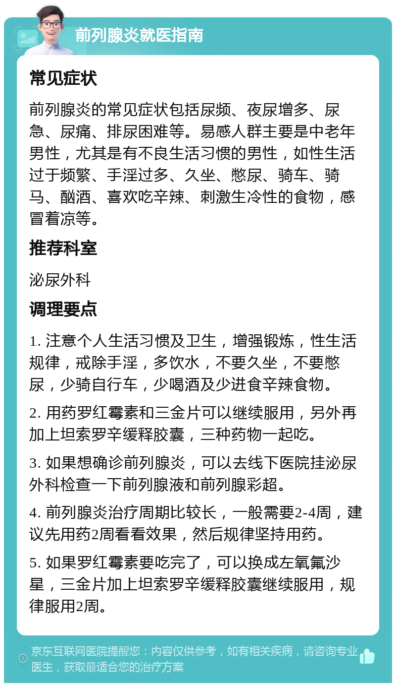 前列腺炎就医指南 常见症状 前列腺炎的常见症状包括尿频、夜尿增多、尿急、尿痛、排尿困难等。易感人群主要是中老年男性，尤其是有不良生活习惯的男性，如性生活过于频繁、手淫过多、久坐、憋尿、骑车、骑马、酗酒、喜欢吃辛辣、刺激生冷性的食物，感冒着凉等。 推荐科室 泌尿外科 调理要点 1. 注意个人生活习惯及卫生，增强锻炼，性生活规律，戒除手淫，多饮水，不要久坐，不要憋尿，少骑自行车，少喝酒及少进食辛辣食物。 2. 用药罗红霉素和三金片可以继续服用，另外再加上坦索罗辛缓释胶囊，三种药物一起吃。 3. 如果想确诊前列腺炎，可以去线下医院挂泌尿外科检查一下前列腺液和前列腺彩超。 4. 前列腺炎治疗周期比较长，一般需要2-4周，建议先用药2周看看效果，然后规律坚持用药。 5. 如果罗红霉素要吃完了，可以换成左氧氟沙星，三金片加上坦索罗辛缓释胶囊继续服用，规律服用2周。