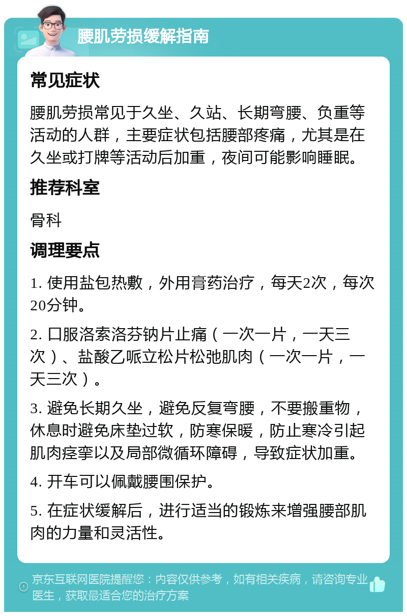 腰肌劳损缓解指南 常见症状 腰肌劳损常见于久坐、久站、长期弯腰、负重等活动的人群，主要症状包括腰部疼痛，尤其是在久坐或打牌等活动后加重，夜间可能影响睡眠。 推荐科室 骨科 调理要点 1. 使用盐包热敷，外用膏药治疗，每天2次，每次20分钟。 2. 口服洛索洛芬钠片止痛（一次一片，一天三次）、盐酸乙哌立松片松弛肌肉（一次一片，一天三次）。 3. 避免长期久坐，避免反复弯腰，不要搬重物，休息时避免床垫过软，防寒保暖，防止寒冷引起肌肉痉挛以及局部微循环障碍，导致症状加重。 4. 开车可以佩戴腰围保护。 5. 在症状缓解后，进行适当的锻炼来增强腰部肌肉的力量和灵活性。