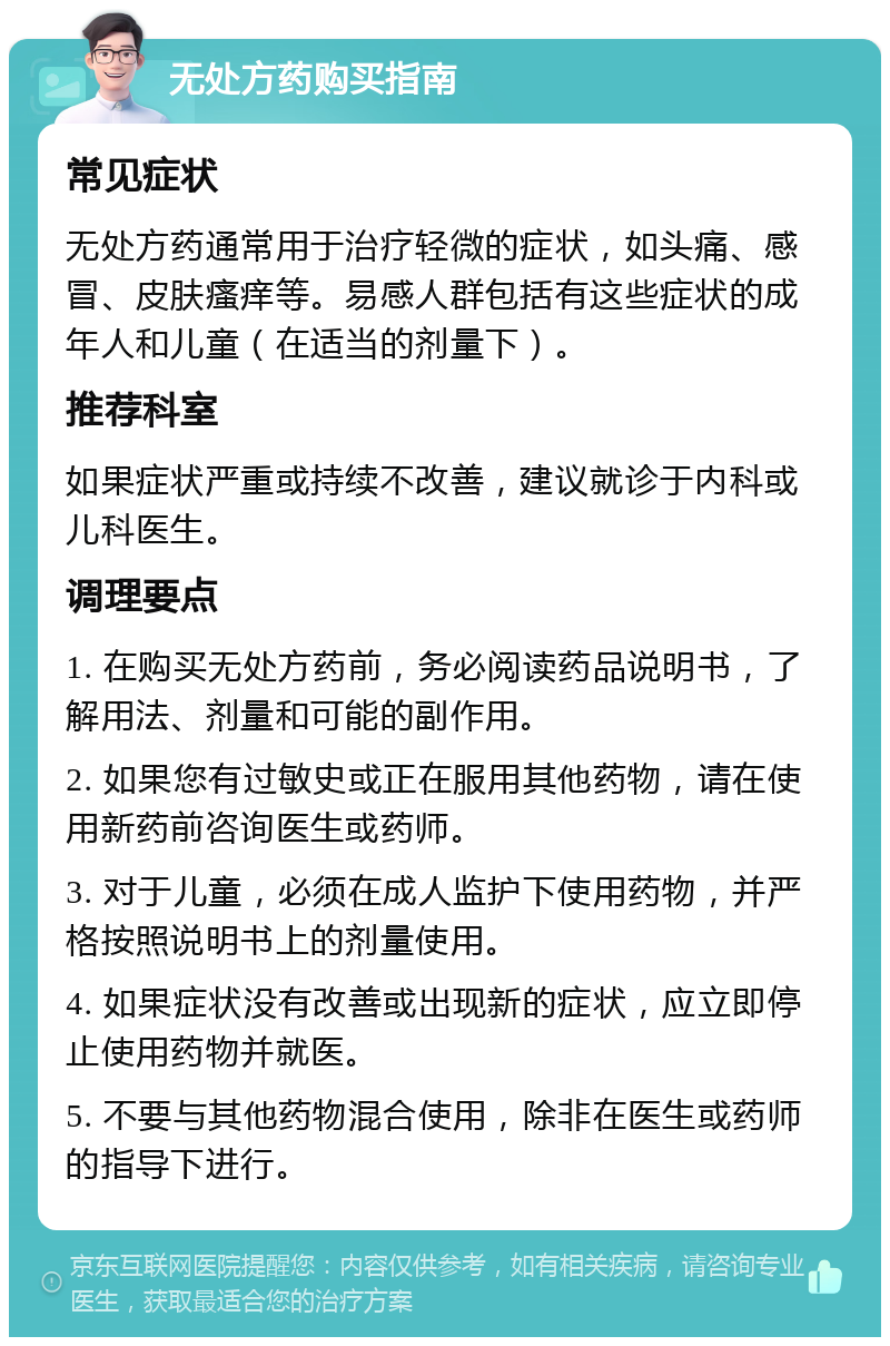 无处方药购买指南 常见症状 无处方药通常用于治疗轻微的症状，如头痛、感冒、皮肤瘙痒等。易感人群包括有这些症状的成年人和儿童（在适当的剂量下）。 推荐科室 如果症状严重或持续不改善，建议就诊于内科或儿科医生。 调理要点 1. 在购买无处方药前，务必阅读药品说明书，了解用法、剂量和可能的副作用。 2. 如果您有过敏史或正在服用其他药物，请在使用新药前咨询医生或药师。 3. 对于儿童，必须在成人监护下使用药物，并严格按照说明书上的剂量使用。 4. 如果症状没有改善或出现新的症状，应立即停止使用药物并就医。 5. 不要与其他药物混合使用，除非在医生或药师的指导下进行。