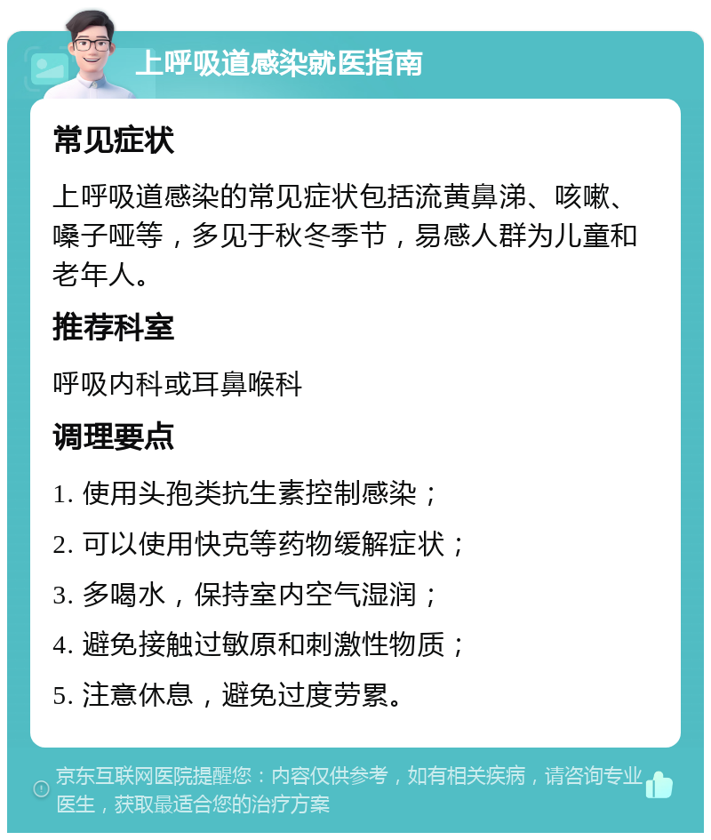 上呼吸道感染就医指南 常见症状 上呼吸道感染的常见症状包括流黄鼻涕、咳嗽、嗓子哑等，多见于秋冬季节，易感人群为儿童和老年人。 推荐科室 呼吸内科或耳鼻喉科 调理要点 1. 使用头孢类抗生素控制感染； 2. 可以使用快克等药物缓解症状； 3. 多喝水，保持室内空气湿润； 4. 避免接触过敏原和刺激性物质； 5. 注意休息，避免过度劳累。