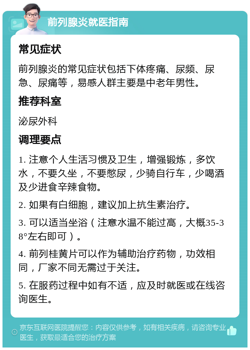 前列腺炎就医指南 常见症状 前列腺炎的常见症状包括下体疼痛、尿频、尿急、尿痛等，易感人群主要是中老年男性。 推荐科室 泌尿外科 调理要点 1. 注意个人生活习惯及卫生，增强锻炼，多饮水，不要久坐，不要憋尿，少骑自行车，少喝酒及少进食辛辣食物。 2. 如果有白细胞，建议加上抗生素治疗。 3. 可以适当坐浴（注意水温不能过高，大概35-38°左右即可）。 4. 前列桂黄片可以作为辅助治疗药物，功效相同，厂家不同无需过于关注。 5. 在服药过程中如有不适，应及时就医或在线咨询医生。