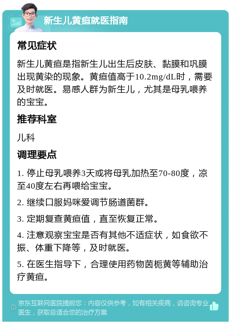 新生儿黄疸就医指南 常见症状 新生儿黄疸是指新生儿出生后皮肤、黏膜和巩膜出现黄染的现象。黄疸值高于10.2mg/dL时，需要及时就医。易感人群为新生儿，尤其是母乳喂养的宝宝。 推荐科室 儿科 调理要点 1. 停止母乳喂养3天或将母乳加热至70-80度，凉至40度左右再喂给宝宝。 2. 继续口服妈咪爱调节肠道菌群。 3. 定期复查黄疸值，直至恢复正常。 4. 注意观察宝宝是否有其他不适症状，如食欲不振、体重下降等，及时就医。 5. 在医生指导下，合理使用药物茵栀黄等辅助治疗黄疸。