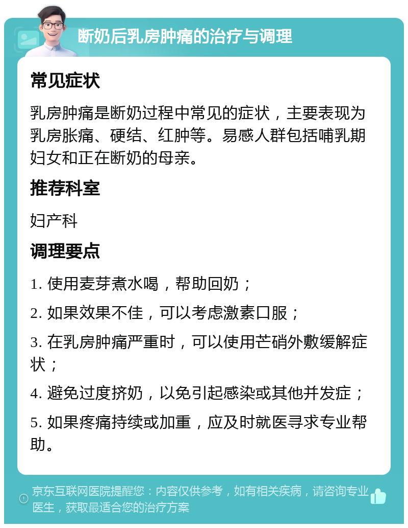 断奶后乳房肿痛的治疗与调理 常见症状 乳房肿痛是断奶过程中常见的症状，主要表现为乳房胀痛、硬结、红肿等。易感人群包括哺乳期妇女和正在断奶的母亲。 推荐科室 妇产科 调理要点 1. 使用麦芽煮水喝，帮助回奶； 2. 如果效果不佳，可以考虑激素口服； 3. 在乳房肿痛严重时，可以使用芒硝外敷缓解症状； 4. 避免过度挤奶，以免引起感染或其他并发症； 5. 如果疼痛持续或加重，应及时就医寻求专业帮助。