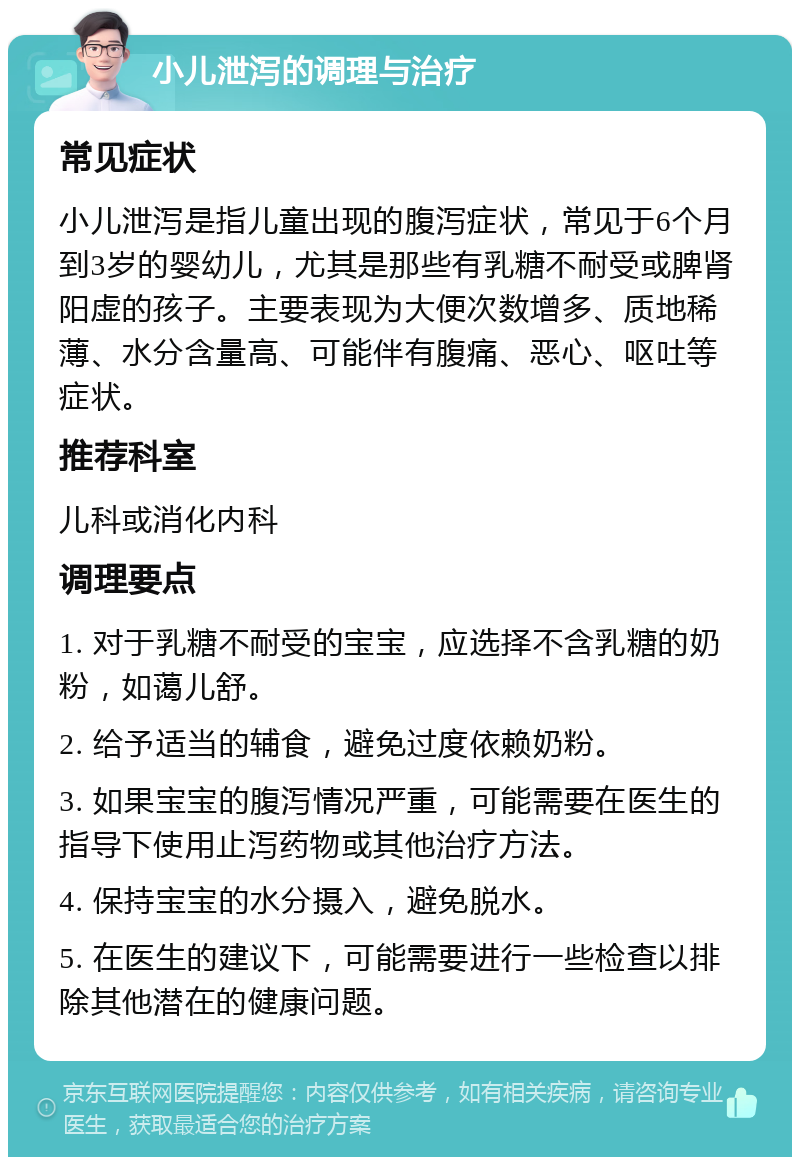 小儿泄泻的调理与治疗 常见症状 小儿泄泻是指儿童出现的腹泻症状，常见于6个月到3岁的婴幼儿，尤其是那些有乳糖不耐受或脾肾阳虚的孩子。主要表现为大便次数增多、质地稀薄、水分含量高、可能伴有腹痛、恶心、呕吐等症状。 推荐科室 儿科或消化内科 调理要点 1. 对于乳糖不耐受的宝宝，应选择不含乳糖的奶粉，如蔼儿舒。 2. 给予适当的辅食，避免过度依赖奶粉。 3. 如果宝宝的腹泻情况严重，可能需要在医生的指导下使用止泻药物或其他治疗方法。 4. 保持宝宝的水分摄入，避免脱水。 5. 在医生的建议下，可能需要进行一些检查以排除其他潜在的健康问题。