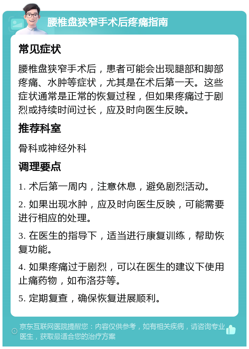 腰椎盘狭窄手术后疼痛指南 常见症状 腰椎盘狭窄手术后，患者可能会出现腿部和脚部疼痛、水肿等症状，尤其是在术后第一天。这些症状通常是正常的恢复过程，但如果疼痛过于剧烈或持续时间过长，应及时向医生反映。 推荐科室 骨科或神经外科 调理要点 1. 术后第一周内，注意休息，避免剧烈活动。 2. 如果出现水肿，应及时向医生反映，可能需要进行相应的处理。 3. 在医生的指导下，适当进行康复训练，帮助恢复功能。 4. 如果疼痛过于剧烈，可以在医生的建议下使用止痛药物，如布洛芬等。 5. 定期复查，确保恢复进展顺利。