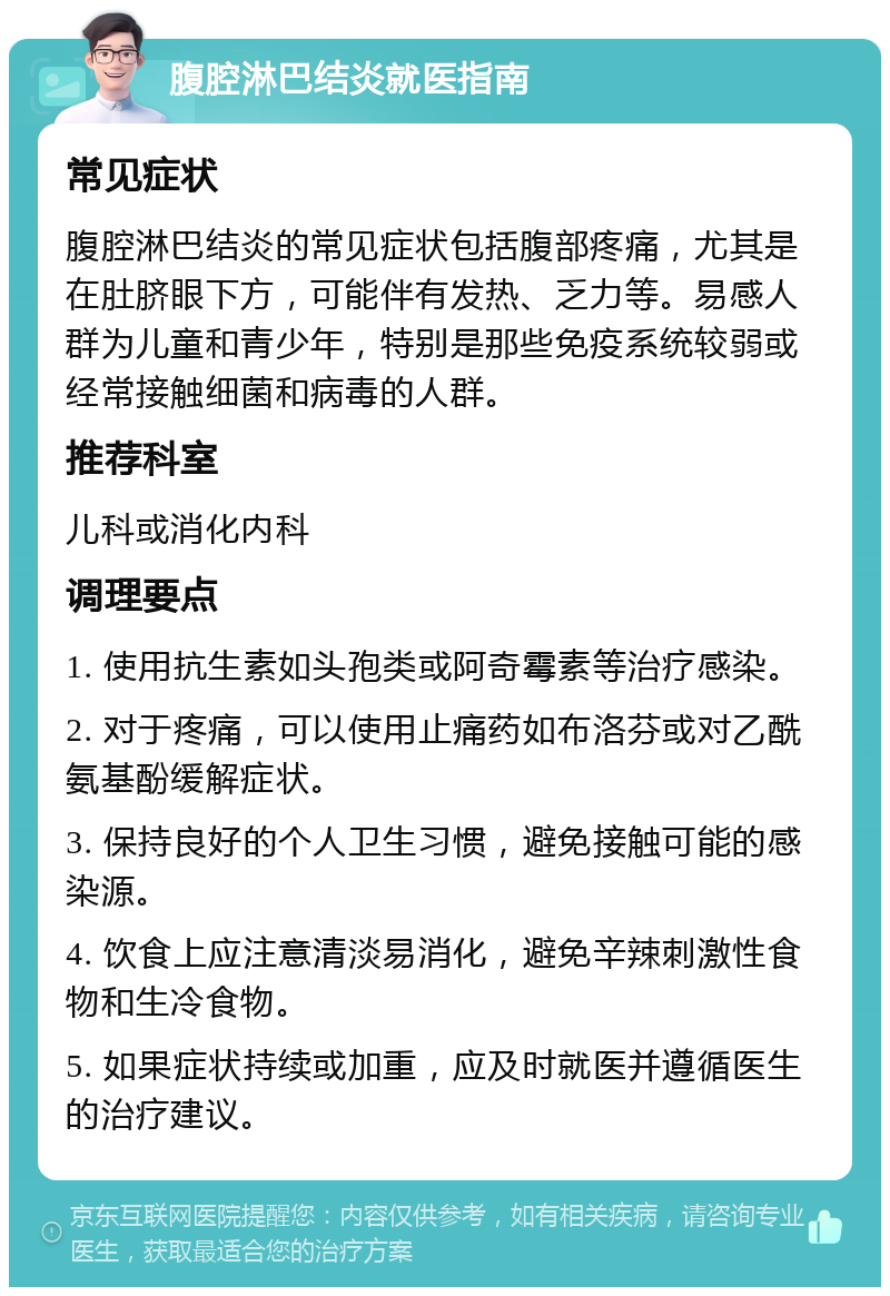 腹腔淋巴结炎就医指南 常见症状 腹腔淋巴结炎的常见症状包括腹部疼痛，尤其是在肚脐眼下方，可能伴有发热、乏力等。易感人群为儿童和青少年，特别是那些免疫系统较弱或经常接触细菌和病毒的人群。 推荐科室 儿科或消化内科 调理要点 1. 使用抗生素如头孢类或阿奇霉素等治疗感染。 2. 对于疼痛，可以使用止痛药如布洛芬或对乙酰氨基酚缓解症状。 3. 保持良好的个人卫生习惯，避免接触可能的感染源。 4. 饮食上应注意清淡易消化，避免辛辣刺激性食物和生冷食物。 5. 如果症状持续或加重，应及时就医并遵循医生的治疗建议。