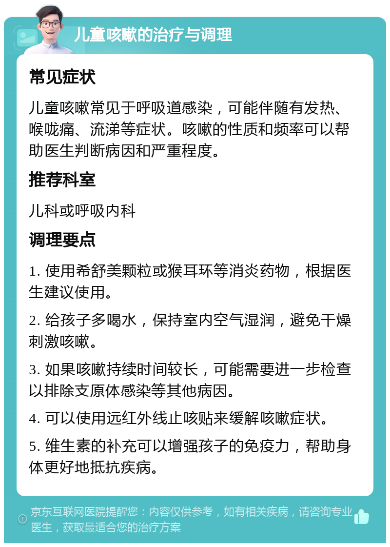 儿童咳嗽的治疗与调理 常见症状 儿童咳嗽常见于呼吸道感染，可能伴随有发热、喉咙痛、流涕等症状。咳嗽的性质和频率可以帮助医生判断病因和严重程度。 推荐科室 儿科或呼吸内科 调理要点 1. 使用希舒美颗粒或猴耳环等消炎药物，根据医生建议使用。 2. 给孩子多喝水，保持室内空气湿润，避免干燥刺激咳嗽。 3. 如果咳嗽持续时间较长，可能需要进一步检查以排除支原体感染等其他病因。 4. 可以使用远红外线止咳贴来缓解咳嗽症状。 5. 维生素的补充可以增强孩子的免疫力，帮助身体更好地抵抗疾病。