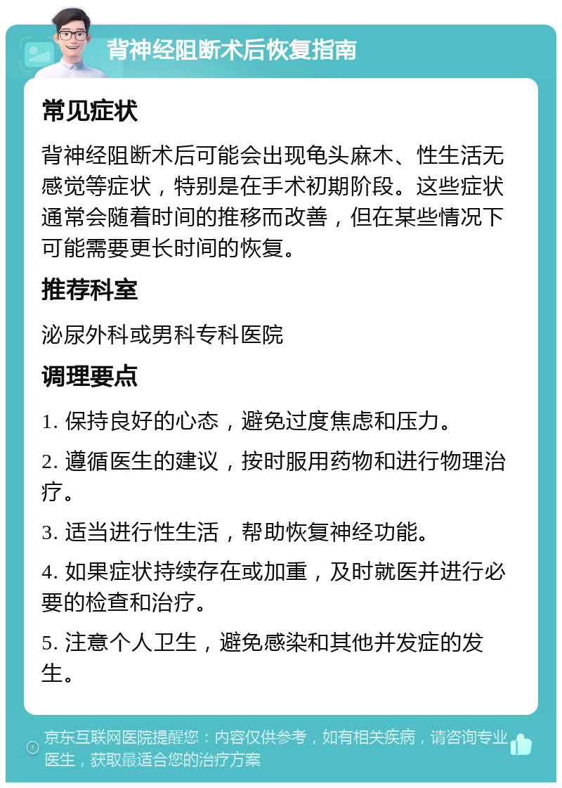 背神经阻断术后恢复指南 常见症状 背神经阻断术后可能会出现龟头麻木、性生活无感觉等症状，特别是在手术初期阶段。这些症状通常会随着时间的推移而改善，但在某些情况下可能需要更长时间的恢复。 推荐科室 泌尿外科或男科专科医院 调理要点 1. 保持良好的心态，避免过度焦虑和压力。 2. 遵循医生的建议，按时服用药物和进行物理治疗。 3. 适当进行性生活，帮助恢复神经功能。 4. 如果症状持续存在或加重，及时就医并进行必要的检查和治疗。 5. 注意个人卫生，避免感染和其他并发症的发生。