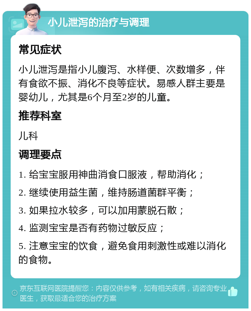 小儿泄泻的治疗与调理 常见症状 小儿泄泻是指小儿腹泻、水样便、次数增多，伴有食欲不振、消化不良等症状。易感人群主要是婴幼儿，尤其是6个月至2岁的儿童。 推荐科室 儿科 调理要点 1. 给宝宝服用神曲消食口服液，帮助消化； 2. 继续使用益生菌，维持肠道菌群平衡； 3. 如果拉水较多，可以加用蒙脱石散； 4. 监测宝宝是否有药物过敏反应； 5. 注意宝宝的饮食，避免食用刺激性或难以消化的食物。