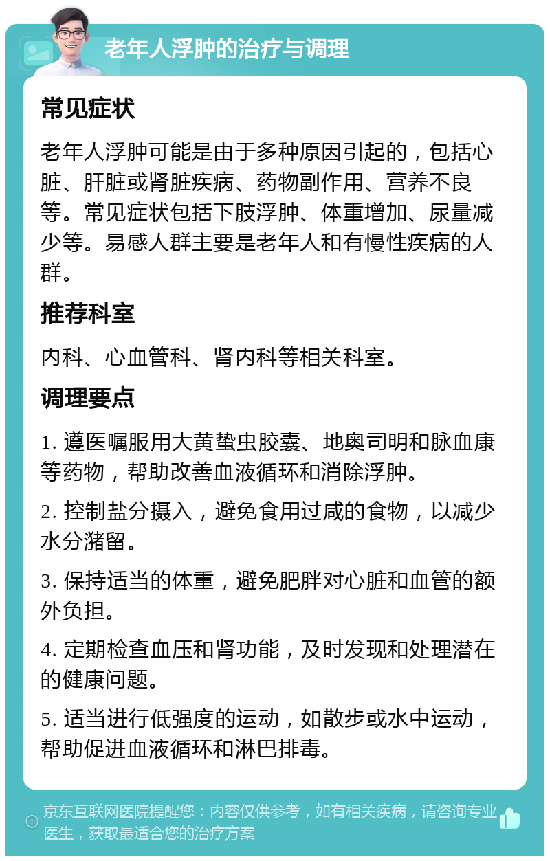 老年人浮肿的治疗与调理 常见症状 老年人浮肿可能是由于多种原因引起的，包括心脏、肝脏或肾脏疾病、药物副作用、营养不良等。常见症状包括下肢浮肿、体重增加、尿量减少等。易感人群主要是老年人和有慢性疾病的人群。 推荐科室 内科、心血管科、肾内科等相关科室。 调理要点 1. 遵医嘱服用大黄蛰虫胶囊、地奥司明和脉血康等药物，帮助改善血液循环和消除浮肿。 2. 控制盐分摄入，避免食用过咸的食物，以减少水分潴留。 3. 保持适当的体重，避免肥胖对心脏和血管的额外负担。 4. 定期检查血压和肾功能，及时发现和处理潜在的健康问题。 5. 适当进行低强度的运动，如散步或水中运动，帮助促进血液循环和淋巴排毒。