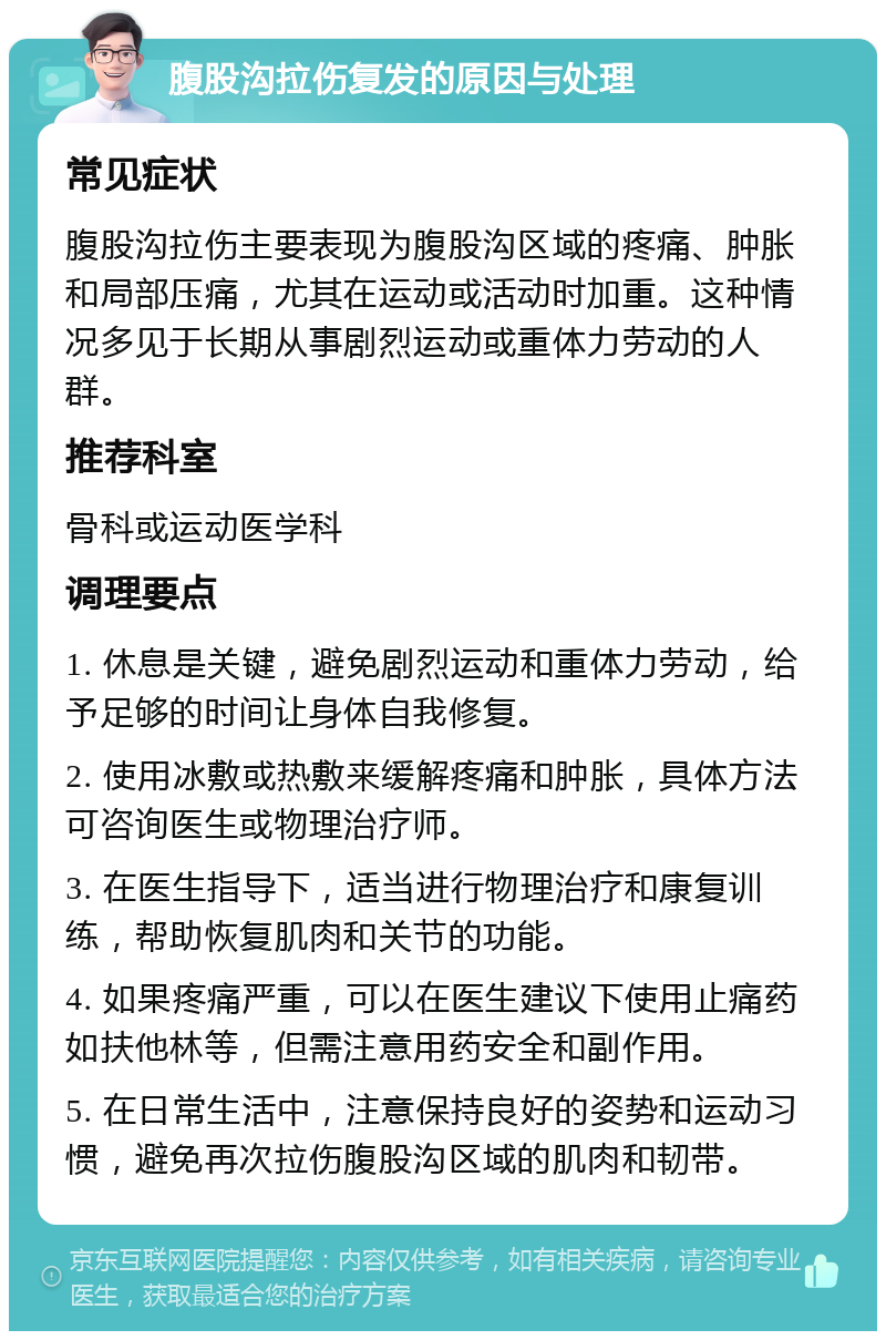 腹股沟拉伤复发的原因与处理 常见症状 腹股沟拉伤主要表现为腹股沟区域的疼痛、肿胀和局部压痛，尤其在运动或活动时加重。这种情况多见于长期从事剧烈运动或重体力劳动的人群。 推荐科室 骨科或运动医学科 调理要点 1. 休息是关键，避免剧烈运动和重体力劳动，给予足够的时间让身体自我修复。 2. 使用冰敷或热敷来缓解疼痛和肿胀，具体方法可咨询医生或物理治疗师。 3. 在医生指导下，适当进行物理治疗和康复训练，帮助恢复肌肉和关节的功能。 4. 如果疼痛严重，可以在医生建议下使用止痛药如扶他林等，但需注意用药安全和副作用。 5. 在日常生活中，注意保持良好的姿势和运动习惯，避免再次拉伤腹股沟区域的肌肉和韧带。