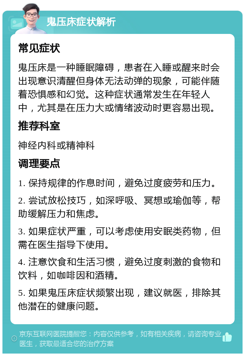 鬼压床症状解析 常见症状 鬼压床是一种睡眠障碍，患者在入睡或醒来时会出现意识清醒但身体无法动弹的现象，可能伴随着恐惧感和幻觉。这种症状通常发生在年轻人中，尤其是在压力大或情绪波动时更容易出现。 推荐科室 神经内科或精神科 调理要点 1. 保持规律的作息时间，避免过度疲劳和压力。 2. 尝试放松技巧，如深呼吸、冥想或瑜伽等，帮助缓解压力和焦虑。 3. 如果症状严重，可以考虑使用安眠类药物，但需在医生指导下使用。 4. 注意饮食和生活习惯，避免过度刺激的食物和饮料，如咖啡因和酒精。 5. 如果鬼压床症状频繁出现，建议就医，排除其他潜在的健康问题。