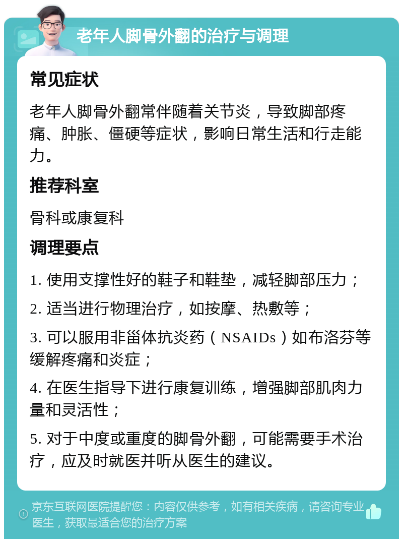 老年人脚骨外翻的治疗与调理 常见症状 老年人脚骨外翻常伴随着关节炎，导致脚部疼痛、肿胀、僵硬等症状，影响日常生活和行走能力。 推荐科室 骨科或康复科 调理要点 1. 使用支撑性好的鞋子和鞋垫，减轻脚部压力； 2. 适当进行物理治疗，如按摩、热敷等； 3. 可以服用非甾体抗炎药（NSAIDs）如布洛芬等缓解疼痛和炎症； 4. 在医生指导下进行康复训练，增强脚部肌肉力量和灵活性； 5. 对于中度或重度的脚骨外翻，可能需要手术治疗，应及时就医并听从医生的建议。