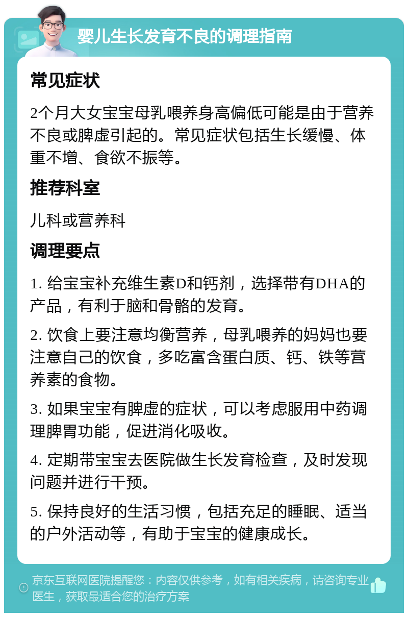 婴儿生长发育不良的调理指南 常见症状 2个月大女宝宝母乳喂养身高偏低可能是由于营养不良或脾虚引起的。常见症状包括生长缓慢、体重不增、食欲不振等。 推荐科室 儿科或营养科 调理要点 1. 给宝宝补充维生素D和钙剂，选择带有DHA的产品，有利于脑和骨骼的发育。 2. 饮食上要注意均衡营养，母乳喂养的妈妈也要注意自己的饮食，多吃富含蛋白质、钙、铁等营养素的食物。 3. 如果宝宝有脾虚的症状，可以考虑服用中药调理脾胃功能，促进消化吸收。 4. 定期带宝宝去医院做生长发育检查，及时发现问题并进行干预。 5. 保持良好的生活习惯，包括充足的睡眠、适当的户外活动等，有助于宝宝的健康成长。